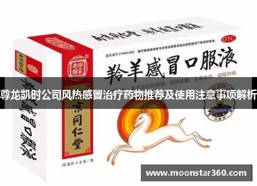 尊龙凯时公司风热感冒治疗药物推荐及使用注意事项解析